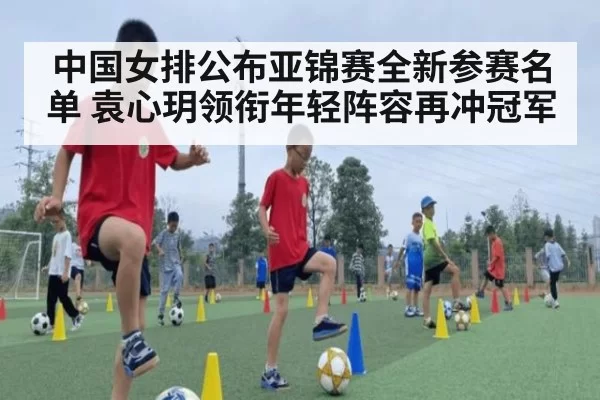 中国女排公布亚锦赛全新参赛名单 袁心玥领衔年轻阵容再冲冠军